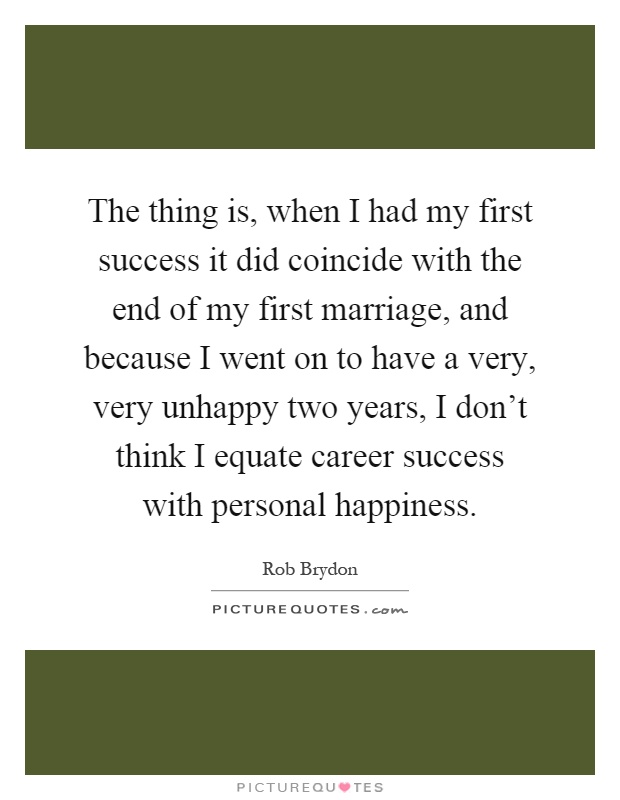 The thing is, when I had my first success it did coincide with the end of my first marriage, and because I went on to have a very, very unhappy two years, I don't think I equate career success with personal happiness Picture Quote #1