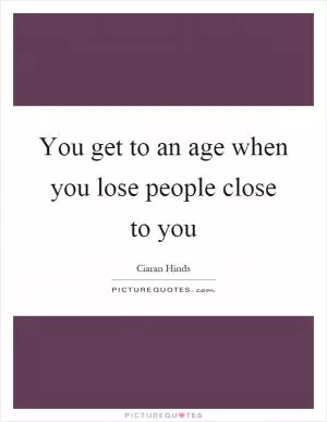 You get to an age when you lose people close to you Picture Quote #1