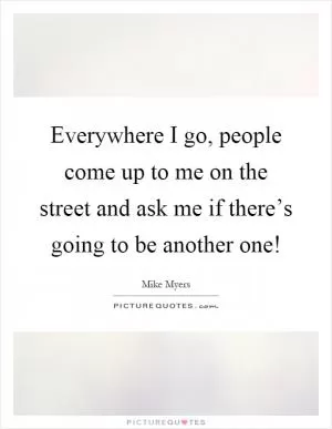 Everywhere I go, people come up to me on the street and ask me if there’s going to be another one! Picture Quote #1