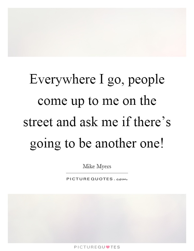 Everywhere I go, people come up to me on the street and ask me if there's going to be another one! Picture Quote #1