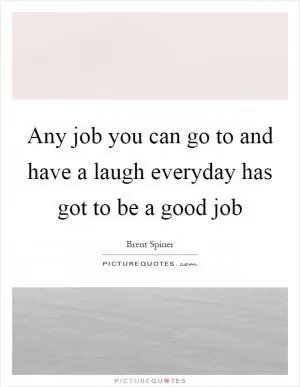 Any job you can go to and have a laugh everyday has got to be a good job Picture Quote #1