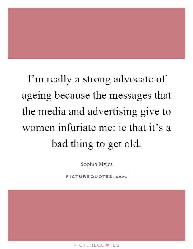 I'm really a strong advocate of ageing because the messages that the media and advertising give to women infuriate me: ie that it's a bad thing to get old Picture Quote #1