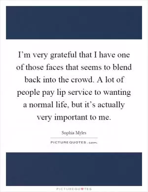 I’m very grateful that I have one of those faces that seems to blend back into the crowd. A lot of people pay lip service to wanting a normal life, but it’s actually very important to me Picture Quote #1
