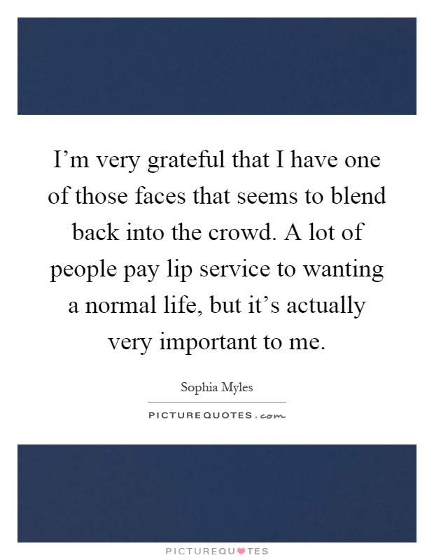 I'm very grateful that I have one of those faces that seems to blend back into the crowd. A lot of people pay lip service to wanting a normal life, but it's actually very important to me Picture Quote #1