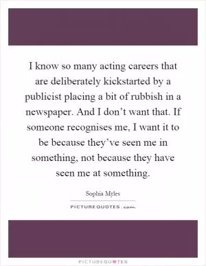 I know so many acting careers that are deliberately kickstarted by a publicist placing a bit of rubbish in a newspaper. And I don’t want that. If someone recognises me, I want it to be because they’ve seen me in something, not because they have seen me at something Picture Quote #1