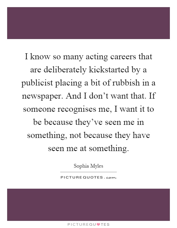 I know so many acting careers that are deliberately kickstarted by a publicist placing a bit of rubbish in a newspaper. And I don't want that. If someone recognises me, I want it to be because they've seen me in something, not because they have seen me at something Picture Quote #1