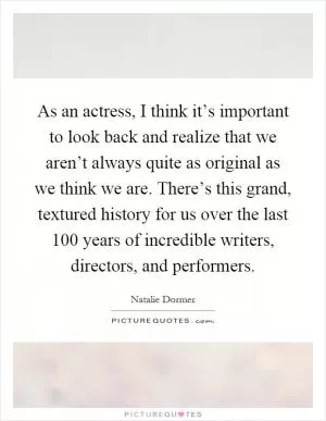 As an actress, I think it’s important to look back and realize that we aren’t always quite as original as we think we are. There’s this grand, textured history for us over the last 100 years of incredible writers, directors, and performers Picture Quote #1