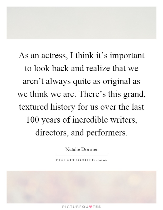 As an actress, I think it's important to look back and realize that we aren't always quite as original as we think we are. There's this grand, textured history for us over the last 100 years of incredible writers, directors, and performers Picture Quote #1