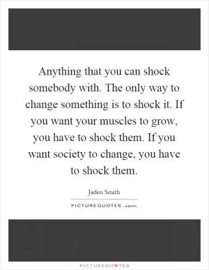 Anything that you can shock somebody with. The only way to change something is to shock it. If you want your muscles to grow, you have to shock them. If you want society to change, you have to shock them Picture Quote #1