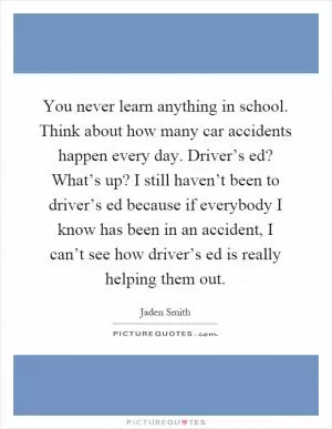 You never learn anything in school. Think about how many car accidents happen every day. Driver’s ed? What’s up? I still haven’t been to driver’s ed because if everybody I know has been in an accident, I can’t see how driver’s ed is really helping them out Picture Quote #1