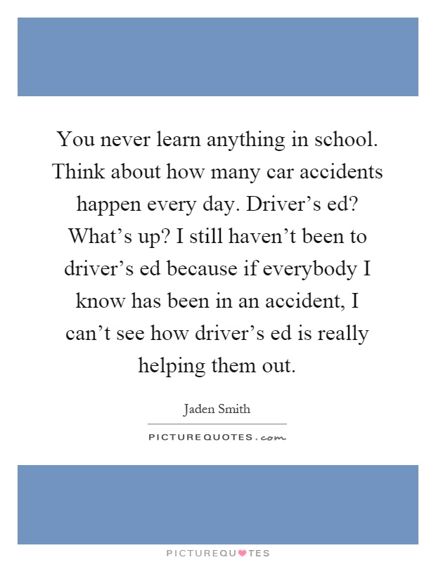 You never learn anything in school. Think about how many car accidents happen every day. Driver's ed? What's up? I still haven't been to driver's ed because if everybody I know has been in an accident, I can't see how driver's ed is really helping them out Picture Quote #1