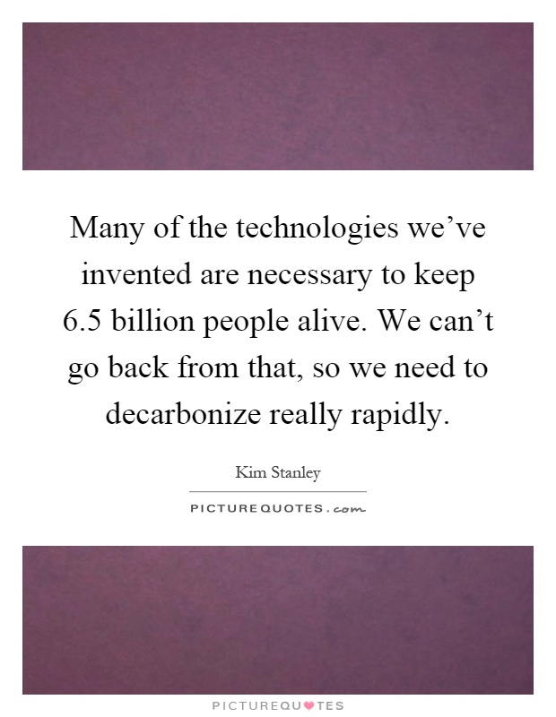 Many of the technologies we've invented are necessary to keep 6.5 billion people alive. We can't go back from that, so we need to decarbonize really rapidly Picture Quote #1