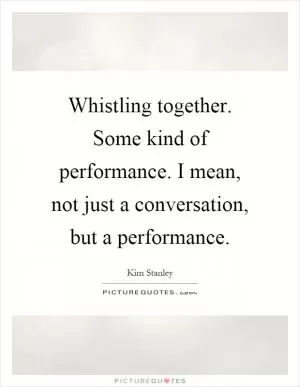 Whistling together. Some kind of performance. I mean, not just a conversation, but a performance Picture Quote #1