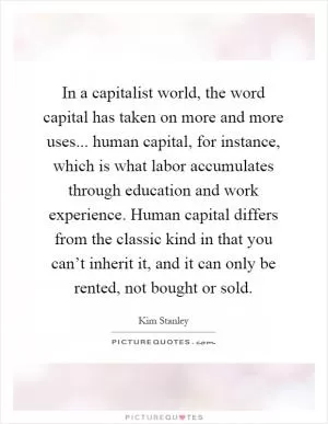 In a capitalist world, the word capital has taken on more and more uses... human capital, for instance, which is what labor accumulates through education and work experience. Human capital differs from the classic kind in that you can’t inherit it, and it can only be rented, not bought or sold Picture Quote #1