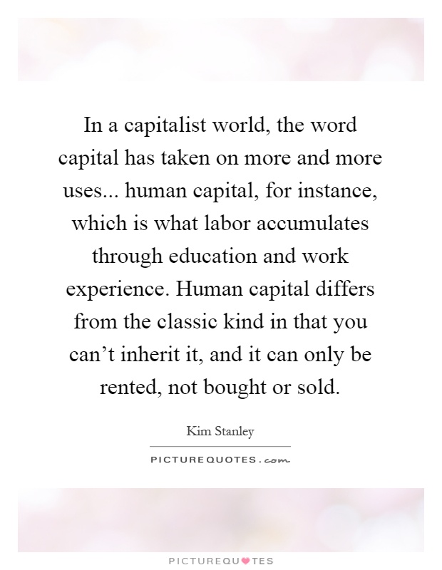 In a capitalist world, the word capital has taken on more and more uses... human capital, for instance, which is what labor accumulates through education and work experience. Human capital differs from the classic kind in that you can't inherit it, and it can only be rented, not bought or sold Picture Quote #1