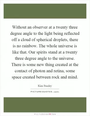 Without an observer at a twenty three degree angle to the light being reflected off a cloud of spherical droplets, there is no rainbow. The whole universe is like that. Our spirits stand at a twenty three degree angle to the universe. There is some new thing created at the contact of photon and retina, some space created between rock and mind Picture Quote #1