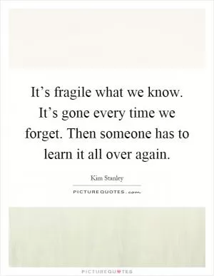 It’s fragile what we know. It’s gone every time we forget. Then someone has to learn it all over again Picture Quote #1