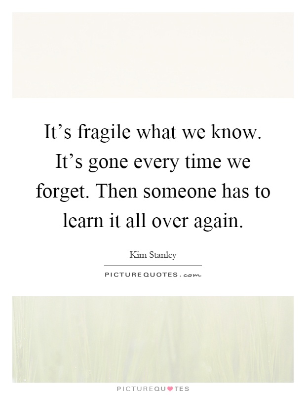 It's fragile what we know. It's gone every time we forget. Then someone has to learn it all over again Picture Quote #1