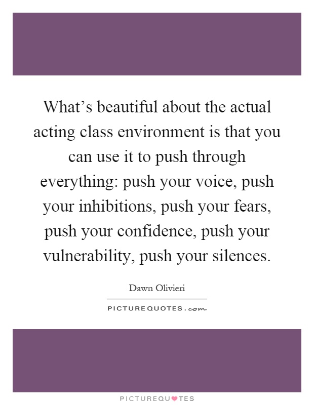 What's beautiful about the actual acting class environment is that you can use it to push through everything: push your voice, push your inhibitions, push your fears, push your confidence, push your vulnerability, push your silences Picture Quote #1