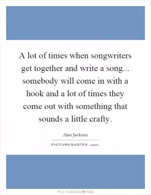 A lot of times when songwriters get together and write a song... somebody will come in with a hook and a lot of times they come out with something that sounds a little crafty Picture Quote #1