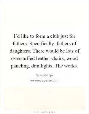 I’d like to form a club just for fathers. Specifically, fathers of daughters. There would be lots of overstuffed leather chairs, wood paneling, dim lights. The works Picture Quote #1