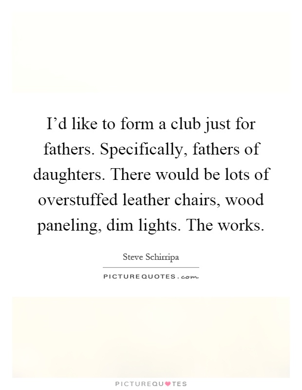 I'd like to form a club just for fathers. Specifically, fathers of daughters. There would be lots of overstuffed leather chairs, wood paneling, dim lights. The works Picture Quote #1