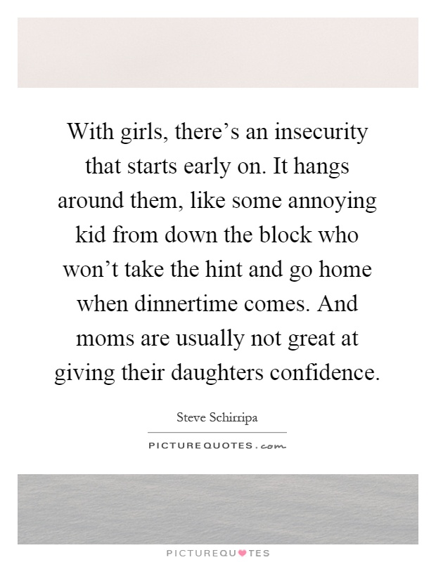 With girls, there's an insecurity that starts early on. It hangs around them, like some annoying kid from down the block who won't take the hint and go home when dinnertime comes. And moms are usually not great at giving their daughters confidence Picture Quote #1