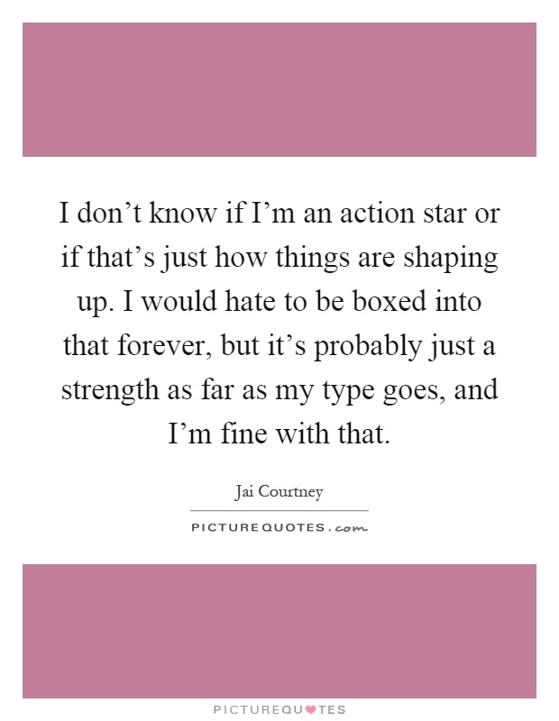 I don't know if I'm an action star or if that's just how things are shaping up. I would hate to be boxed into that forever, but it's probably just a strength as far as my type goes, and I'm fine with that Picture Quote #1