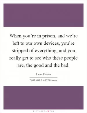 When you’re in prison, and we’re left to our own devices, you’re stripped of everything, and you really get to see who these people are, the good and the bad Picture Quote #1