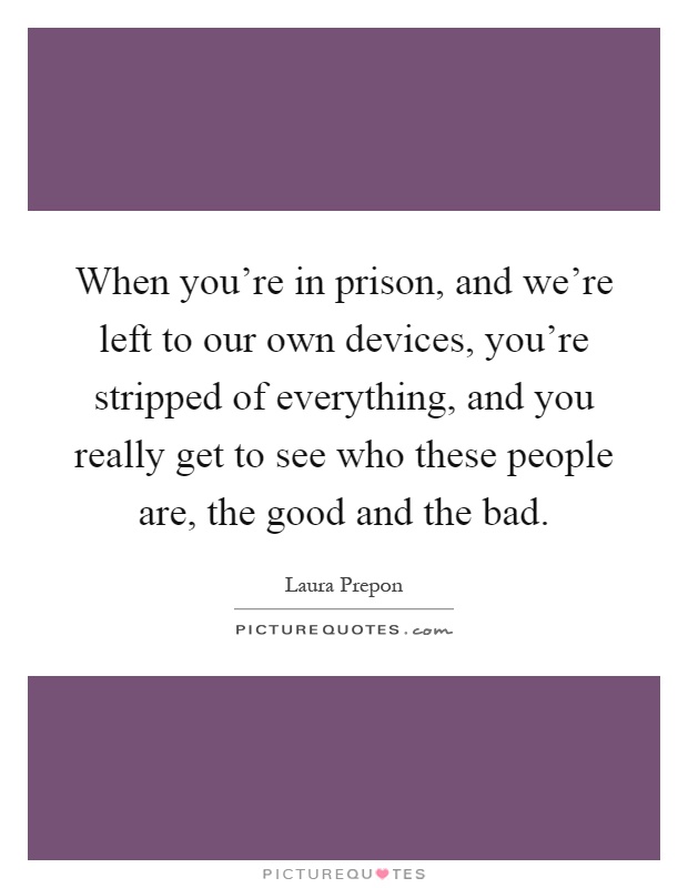 When you're in prison, and we're left to our own devices, you're stripped of everything, and you really get to see who these people are, the good and the bad Picture Quote #1