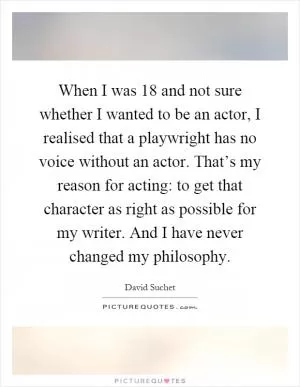 When I was 18 and not sure whether I wanted to be an actor, I realised that a playwright has no voice without an actor. That’s my reason for acting: to get that character as right as possible for my writer. And I have never changed my philosophy Picture Quote #1