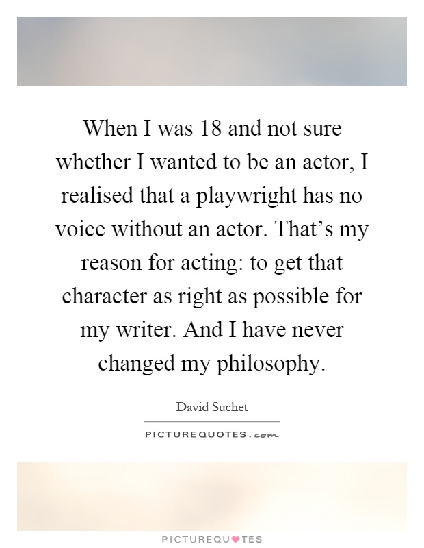 When I was 18 and not sure whether I wanted to be an actor, I realised that a playwright has no voice without an actor. That's my reason for acting: to get that character as right as possible for my writer. And I have never changed my philosophy Picture Quote #1