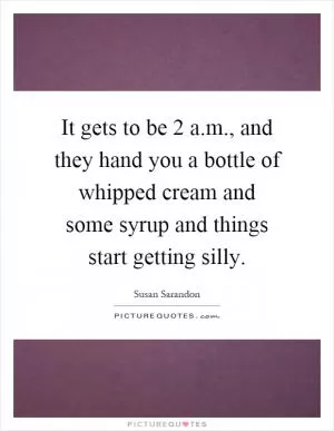 It gets to be 2 a.m., and they hand you a bottle of whipped cream and some syrup and things start getting silly Picture Quote #1