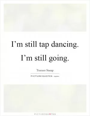I’m still tap dancing. I’m still going Picture Quote #1