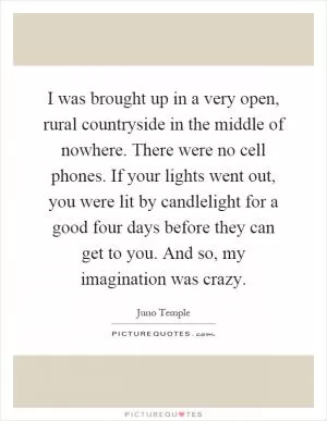 I was brought up in a very open, rural countryside in the middle of nowhere. There were no cell phones. If your lights went out, you were lit by candlelight for a good four days before they can get to you. And so, my imagination was crazy Picture Quote #1