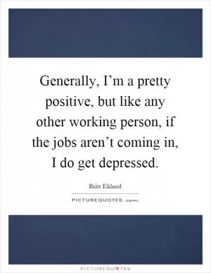 Generally, I’m a pretty positive, but like any other working person, if the jobs aren’t coming in, I do get depressed Picture Quote #1