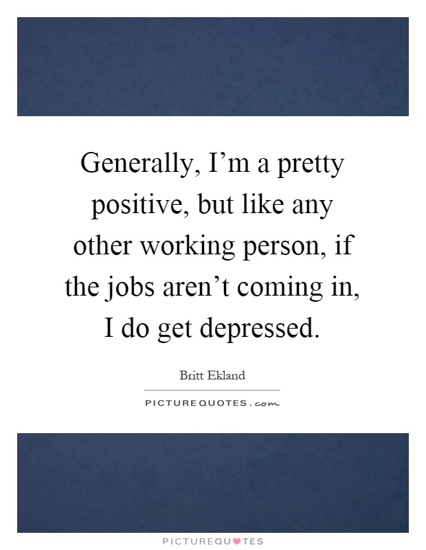Generally, I'm a pretty positive, but like any other working person, if the jobs aren't coming in, I do get depressed Picture Quote #1