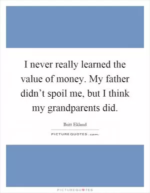 I never really learned the value of money. My father didn’t spoil me, but I think my grandparents did Picture Quote #1