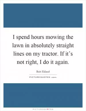 I spend hours mowing the lawn in absolutely straight lines on my tractor. If it’s not right, I do it again Picture Quote #1