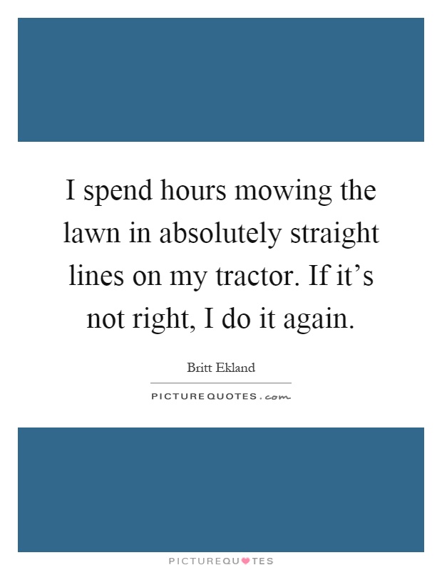 I spend hours mowing the lawn in absolutely straight lines on my tractor. If it's not right, I do it again Picture Quote #1