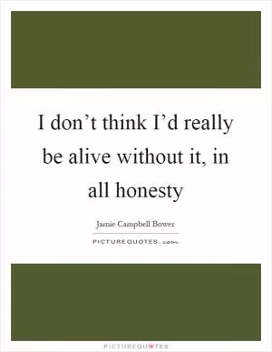 I don’t think I’d really be alive without it, in all honesty Picture Quote #1