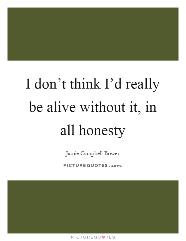 I don't think I'd really be alive without it, in all honesty Picture Quote #1