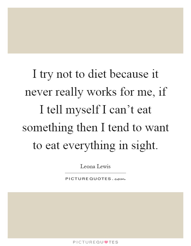 I try not to diet because it never really works for me, if I tell myself I can't eat something then I tend to want to eat everything in sight Picture Quote #1