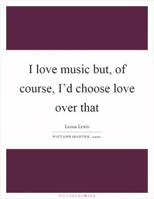 I love music but, of course, I’d choose love over that Picture Quote #1