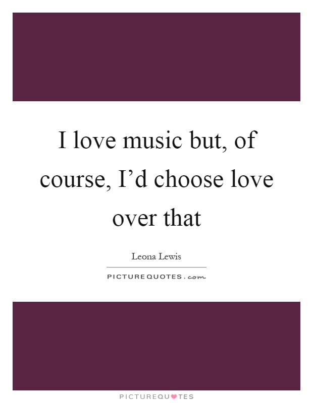 I love music but, of course, I'd choose love over that Picture Quote #1
