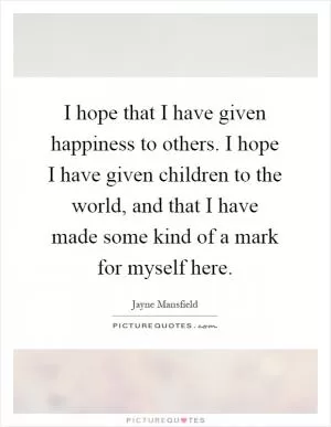 I hope that I have given happiness to others. I hope I have given children to the world, and that I have made some kind of a mark for myself here Picture Quote #1