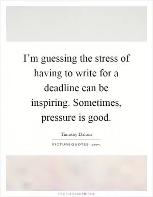 I’m guessing the stress of having to write for a deadline can be inspiring. Sometimes, pressure is good Picture Quote #1