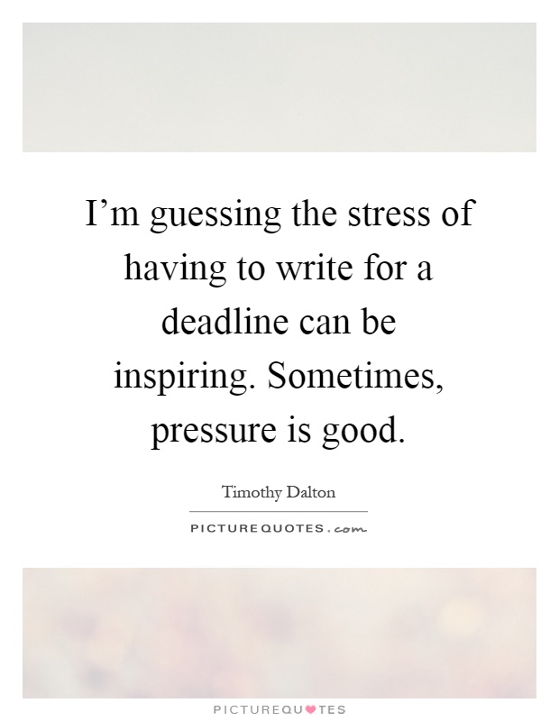 I'm guessing the stress of having to write for a deadline can be inspiring. Sometimes, pressure is good Picture Quote #1