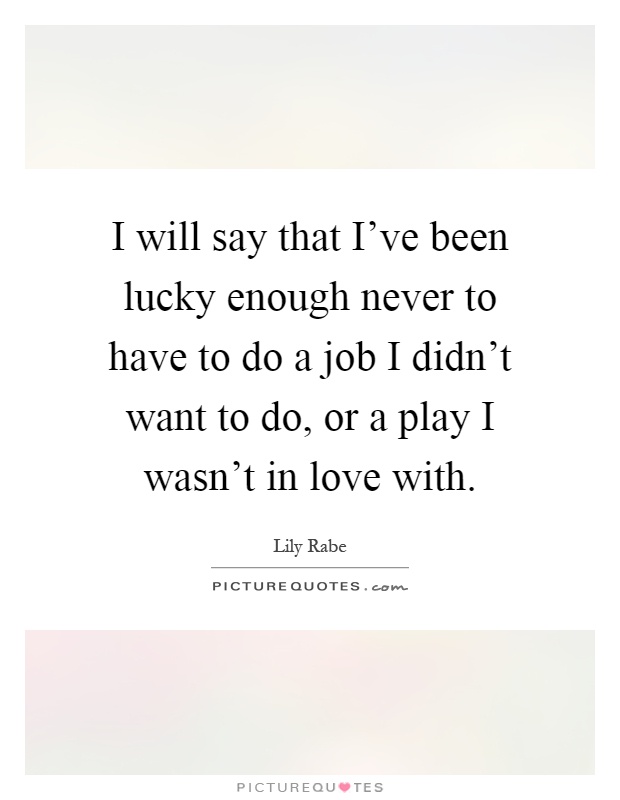 I will say that I've been lucky enough never to have to do a job I didn't want to do, or a play I wasn't in love with Picture Quote #1