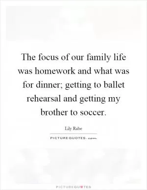 The focus of our family life was homework and what was for dinner; getting to ballet rehearsal and getting my brother to soccer Picture Quote #1